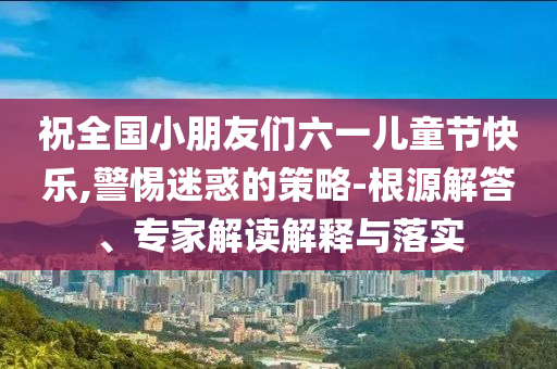 祝全國(guó)小朋友們六一兒童節(jié)快樂(lè),警惕迷惑的策略-根源解答、專家解讀解釋與落實(shí)