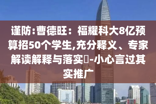 謹防:曹德旺：福耀科大8億預算招50個學生,充分釋義、專家解讀解釋與落實?-小心言過其實推廣