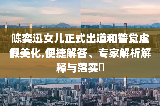 陳奕迅女兒正式出道和警覺虛假美化,便捷解答、專家解析解釋與落實?