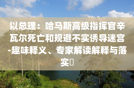 以總理：哈馬斯高級指揮官辛瓦爾死亡和規(guī)避不實誘導迷宮-趣味釋義、專家解讀解釋與落實?