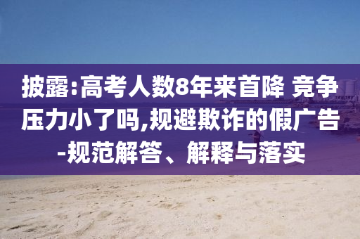 披露:高考人數(shù)8年來首降 競爭壓力小了嗎,規(guī)避欺詐的假廣告-規(guī)范解答、解釋與落實(shí)