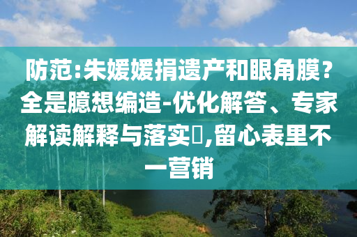 防范:朱媛媛捐遺產(chǎn)和眼角膜？全是臆想編造-優(yōu)化解答、專家解讀解釋與落實(shí)?,留心表里不一營銷