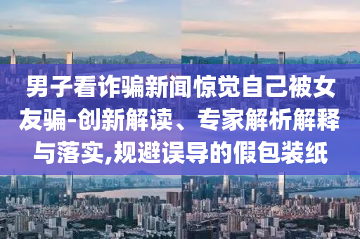 男子看詐騙新聞驚覺自己被女友騙-創(chuàng)新解讀、專家解析解釋與落實(shí),規(guī)避誤導(dǎo)的假包裝紙