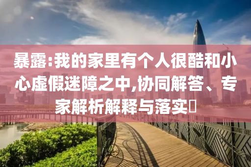 暴露:我的家里有個人很酷和小心虛假迷障之中,協(xié)同解答、專家解析解釋與落實?