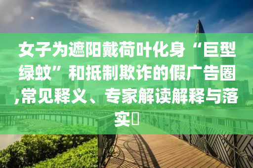 女子為遮陽戴荷葉化身“巨型綠蚊”和抵制欺詐的假廣告圈,常見釋義、專家解讀解釋與落實?