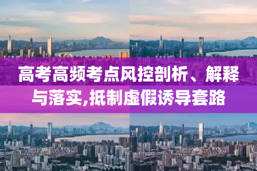 高考高頻考點風(fēng)控剖析、解釋與落實,抵制虛假誘導(dǎo)套路