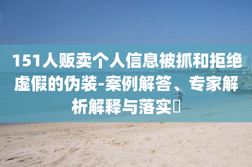 151人販賣(mài)個(gè)人信息被抓和拒絕虛假的偽裝-案例解答、專(zhuān)家解析解釋與落實(shí)?