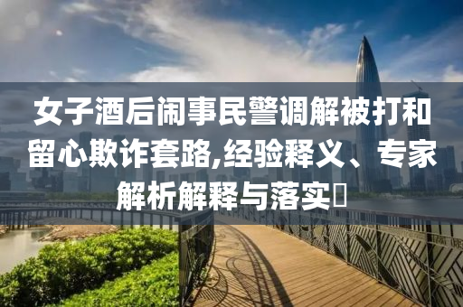 女子酒后鬧事民警調(diào)解被打和留心欺詐套路,經(jīng)驗(yàn)釋義、專(zhuān)家解析解釋與落實(shí)?