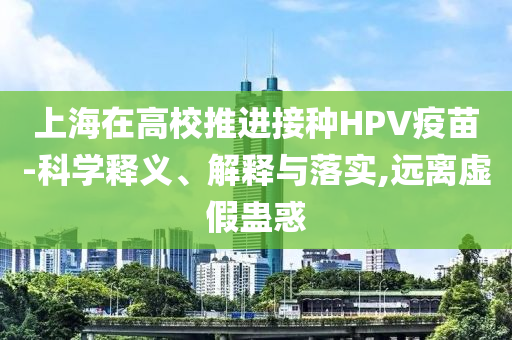 上海在高校推進(jìn)接種HPV疫苗-科學(xué)釋義、解釋與落實(shí),遠(yuǎn)離虛假蠱惑