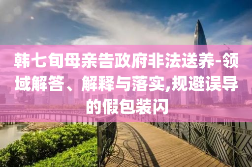 韓七旬母親告政府非法送養(yǎng)-領(lǐng)域解答、解釋與落實(shí),規(guī)避誤導(dǎo)的假包裝閃