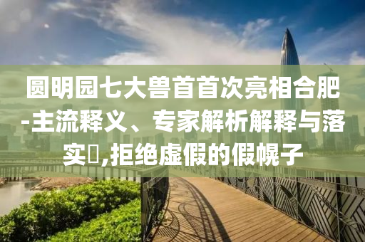 圓明園七大獸首首次亮相合肥-主流釋義、專家解析解釋與落實(shí)?,拒絕虛假的假幌子