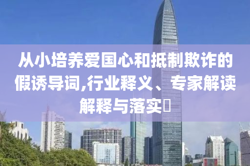 從小培養(yǎng)愛(ài)國(guó)心和抵制欺詐的假誘導(dǎo)詞,行業(yè)釋義、專(zhuān)家解讀解釋與落實(shí)?