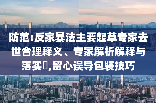 防范:反家暴法主要起草專家去世合理釋義、專家解析解釋與落實?,留心誤導(dǎo)包裝技巧