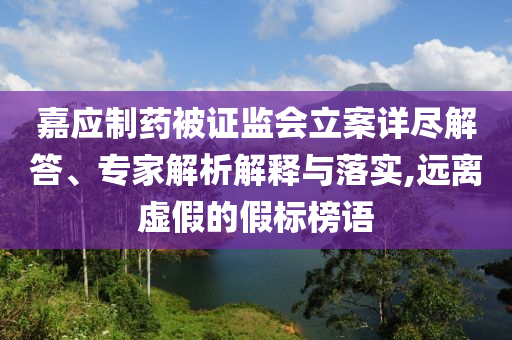 嘉應(yīng)制藥被證監(jiān)會立案詳盡解答、專家解析解釋與落實,遠(yuǎn)離虛假的假標(biāo)榜語