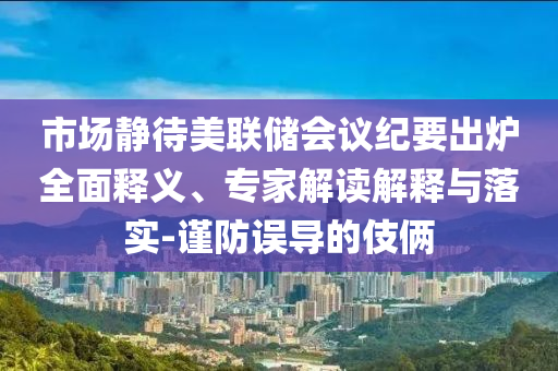 市場靜待美聯(lián)儲會議紀(jì)要出爐全面釋義、專家解讀解釋與落實-謹(jǐn)防誤導(dǎo)的伎倆