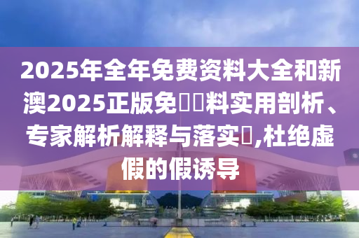 2025年全年免費(fèi)資料大全和新澳2025正版免費(fèi)資料實(shí)用剖析、專家解析解釋與落實(shí)?,杜絕虛假的假誘導(dǎo)