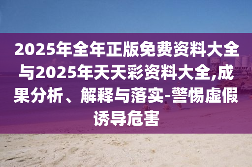 2025年全年正版免費(fèi)資料大全與2025年天天彩資料大全,成果分析、解釋與落實(shí)-警惕虛假誘導(dǎo)危害