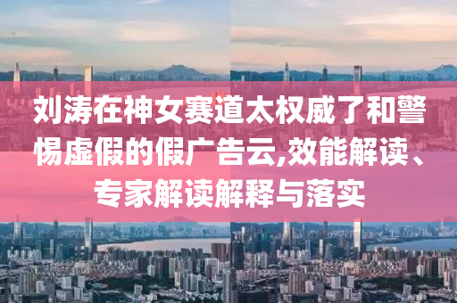 劉濤在神女賽道太權威了和警惕虛假的假廣告云,效能解讀、專家解讀解釋與落實