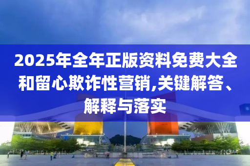 2025年全年正版資料免費大全和留心欺詐性營銷,關(guān)鍵解答、解釋與落實