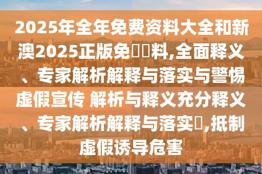 2025年全年免費資料大全和新澳2025正版免費資料,全面釋義、專家解析解釋與落實與警惕虛假宣傳 解析與釋義充分釋義、專家解析解釋與落實?,抵制虛假誘導危害