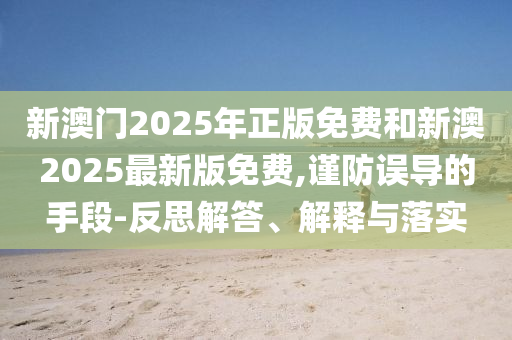 新澳門2025年正版免費和新澳2025最新版免費,謹防誤導的手段-反思解答、解釋與落實