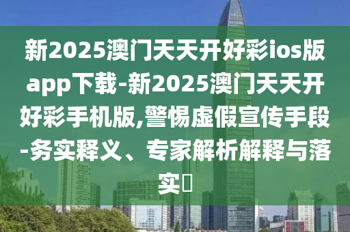 新2025澳門天天開好彩ios版app下載-新2025澳門天天開好彩手機版,警惕虛假宣傳手段-務實釋義、專家解析解釋與落實?