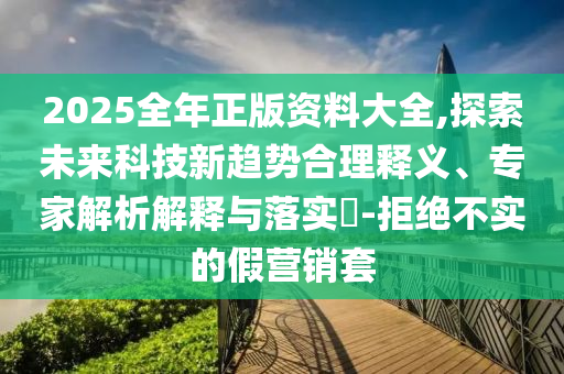 2025全年正版資料大全,探索未來科技新趨勢合理釋義、專家解析解釋與落實?-拒絕不實的假營銷套