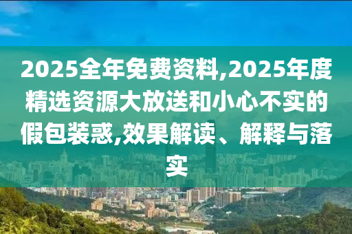 2025全年免費資料,2025年度精選資源大放送和小心不實的假包裝惑,效果解讀、解釋與落實