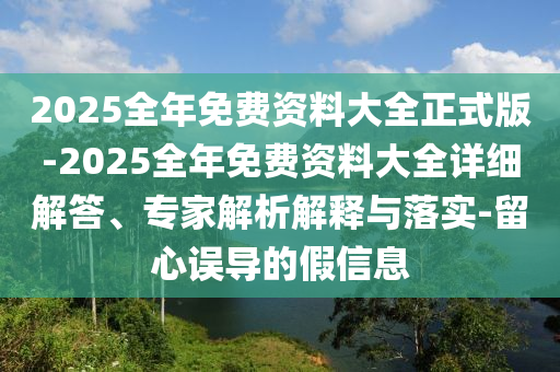 2025全年免費資料大全正式版-2025全年免費資料大全詳細解答、專家解析解釋與落實-留心誤導的假信息