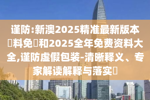 謹防:新澳2025精準最新版本資料免費和2025全年免費資料大全,謹防虛假包裝-清晰釋義、專家解讀解釋與落實?