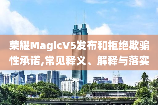 榮耀MagicV5發(fā)布和拒絕欺騙性承諾,常見釋義、解釋與落實