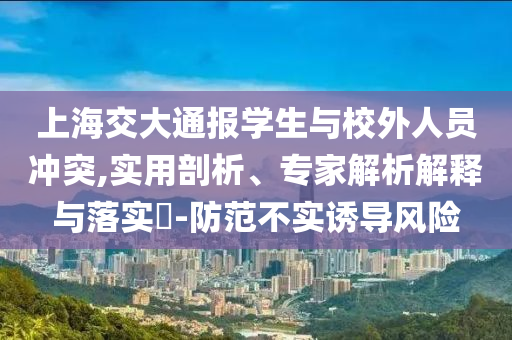 上海交大通報學(xué)生與校外人員沖突,實用剖析、專家解析解釋與落實?-防范不實誘導(dǎo)風(fēng)險