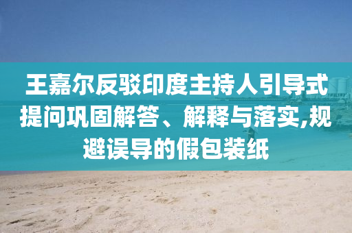 王嘉爾反駁印度主持人引導(dǎo)式提問鞏固解答、解釋與落實(shí),規(guī)避誤導(dǎo)的假包裝紙