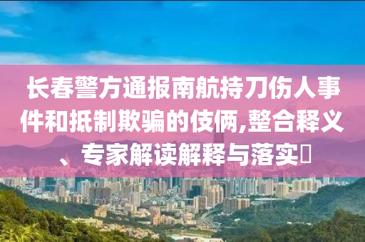 長春警方通報(bào)南航持刀傷人事件和抵制欺騙的伎倆,整合釋義、專家解讀解釋與落實(shí)?