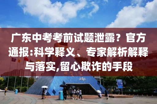 廣東中考考前試題泄露？官方通報(bào):科學(xué)釋義、專家解析解釋與落實(shí),留心欺詐的手段