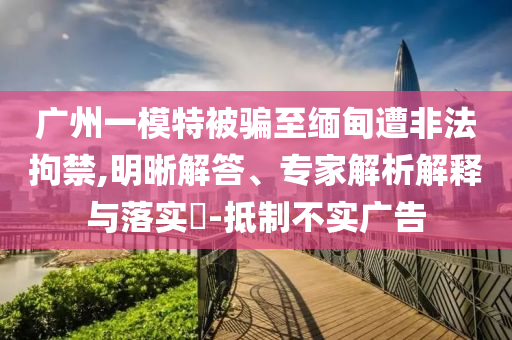 廣州一模特被騙至緬甸遭非法拘禁,明晰解答、專家解析解釋與落實(shí)?-抵制不實(shí)廣告