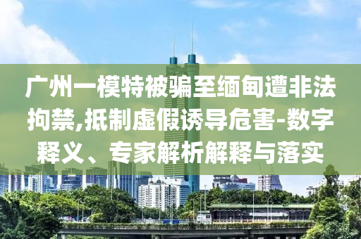廣州一模特被騙至緬甸遭非法拘禁,抵制虛假誘導(dǎo)危害-數(shù)字釋義、專家解析解釋與落實(shí)