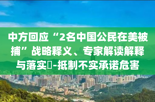 中方回應(yīng)“2名中國公民在美被捕”戰(zhàn)略釋義、專家解讀解釋與落實?-抵制不實承諾危害