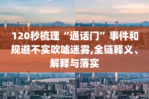 120秒梳理“通話門”事件和規(guī)避不實吹噓迷霧,全鏈釋義、解釋與落實