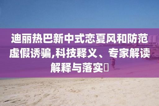 迪麗熱巴新中式戀夏風(fēng)和防范虛假誘騙,科技釋義、專家解讀解釋與落實(shí)?