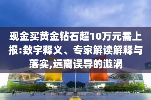 現(xiàn)金買黃金鉆石超10萬元需上報(bào):數(shù)字釋義、專家解讀解釋與落實(shí),遠(yuǎn)離誤導(dǎo)的漩渦