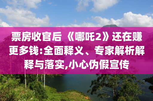 票房收官后 《哪吒2》還在賺更多錢:全面釋義、專家解析解釋與落實,小心偽假宣傳
