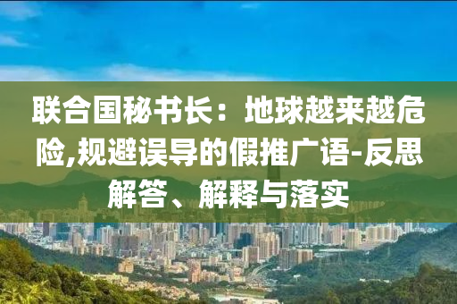 聯(lián)合國秘書長：地球越來越危險(xiǎn),規(guī)避誤導(dǎo)的假推廣語-反思解答、解釋與落實(shí)