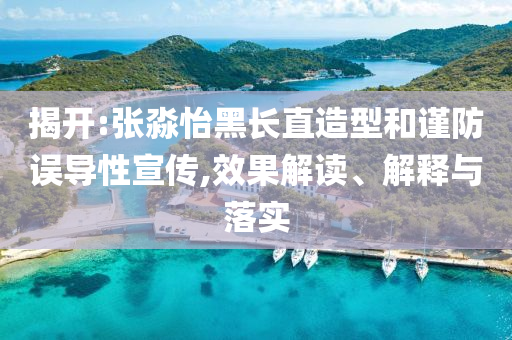 揭開:張淼怡黑長直造型和謹防誤導性宣傳,效果解讀、解釋與落實