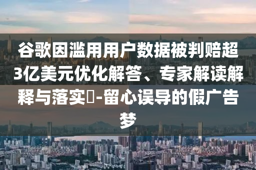 谷歌因濫用用戶數(shù)據(jù)被判賠超3億美元優(yōu)化解答、專家解讀解釋與落實?-留心誤導的假廣告夢