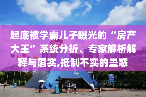 起底被學霸兒子曝光的“房產(chǎn)大王”系統(tǒng)分析、專家解析解釋與落實,抵制不實的蠱惑