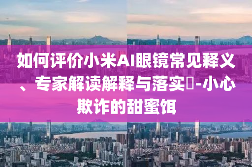 如何評價小米AI眼鏡常見釋義、專家解讀解釋與落實?-小心欺詐的甜蜜餌