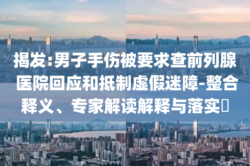 揭發(fā):男子手傷被要求查前列腺 醫(yī)院回應(yīng)和抵制虛假迷障-整合釋義、專家解讀解釋與落實?