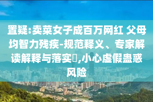 置疑:賣菜女子成百萬網(wǎng)紅 父母均智力殘疾-規(guī)范釋義、專家解讀解釋與落實?,小心虛假蠱惑風險