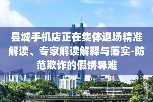 縣城手機店正在集體退場精準解讀、專家解讀解釋與落實-防范欺詐的假誘導(dǎo)難